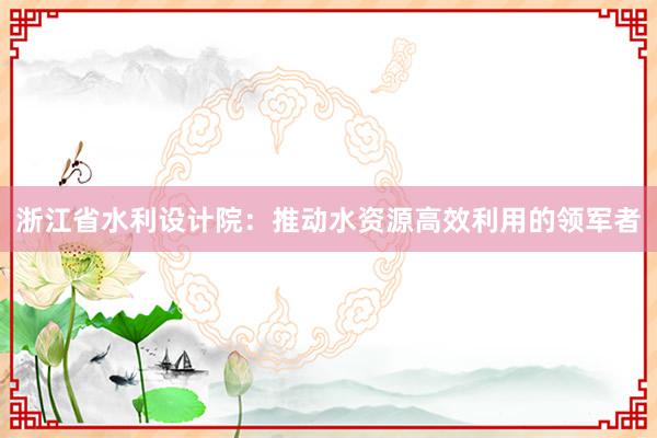 浙江省水利设计院：推动水资源高效利用的领军者