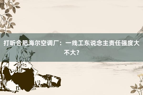 打听合肥海尔空调厂：一线工东说念主责任强度大不大？